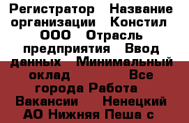 Регистратор › Название организации ­ Констил, ООО › Отрасль предприятия ­ Ввод данных › Минимальный оклад ­ 22 000 - Все города Работа » Вакансии   . Ненецкий АО,Нижняя Пеша с.